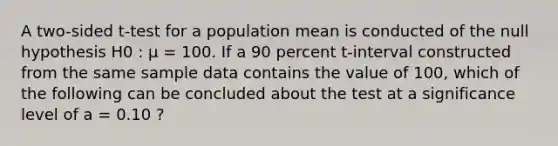 A two-sided t-test for a population mean is conducted of the null hypothesis H0 : μ = 100. If a 90 percent t-interval constructed from the same sample data contains the value of 100, which of the following can be concluded about the test at a significance level of a = 0.10 ?