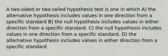 A two-sided or two-tailed hypothesis test is one in which A) the alternative hypothesis includes values in one direction from a specific standard B) the null hypothesis includes values in either direction from a specific standard. C) the null hypothesis includes values in one direction from a specific standard. D) the alternative hypothesis includes values in either direction from a specific standard