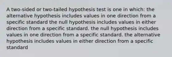 A two-sided or two-tailed hypothesis test is one in which: the alternative hypothesis includes values in one direction from a specific standard the null hypothesis includes values in either direction from a specific standard. the null hypothesis includes values in one direction from a specific standard. the alternative hypothesis includes values in either direction from a specific standard