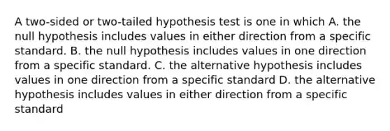 A two-sided or two-tailed hypothesis test is one in which A. the null hypothesis includes values in either direction from a specific standard. B. the null hypothesis includes values in one direction from a specific standard. C. the alternative hypothesis includes values in one direction from a specific standard D. the alternative hypothesis includes values in either direction from a specific standard