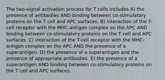 The two-signal activation process for T cells includes A) the presence of antibodies AND binding between co-stimulatory proteins on the T cell and APC surfaces. B) interaction of the T-cell receptor with the MHC-antigen complex on the APC AND binding between co-stimulatory proteins on the T cell and APC surfaces. C) interaction of the T-cell receptor with the MHC-antigen complex on the APC AND the presence of a superantigen. D) the presence of a superantigen and the presence of appropriate antibodies. E) the presence of a superantigen AND binding between co-stimulatory proteins on the T cell and APC surfaces.