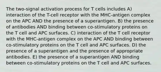 The two-signal activation process for T cells includes A) interaction of the T-cell receptor with the MHC-antigen complex on the APC AND the presence of a superantigen. B) the presence of antibodies AND binding between co-stimulatory proteins on the T cell and APC surfaces. C) interaction of the T cell receptor with the MHC-antigen complex on the APC AND binding between co-stimulatory proteins on the T cell and APC surfaces. D) the presence of a superantigen and the presence of appropriate antibodies. E) the presence of a superantigen AND binding between co-stimulatory proteins on the T cell and APC surfaces.