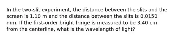 In the two-slit experiment, the distance between the slits and the screen is 1.10 m and the distance between the slits is 0.0150 mm. If the first-order bright fringe is measured to be 3.40 cm from the centerline, what is the wavelength of light?