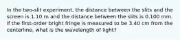 In the two-slit experiment, the distance between the slits and the screen is 1.10 m and the distance between the slits is 0.100 mm. If the first-order bright fringe is measured to be 3.40 cm from the centerline, what is the wavelength of light?