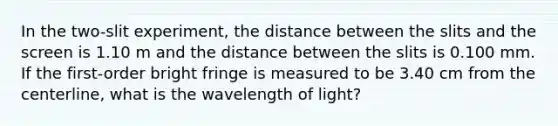 In the two-slit experiment, the distance between the slits and the screen is 1.10 m and the distance between the slits is 0.100 mm. If the first-order bright fringe is measured to be 3.40 cm from the centerline, what is the wavelength of light?