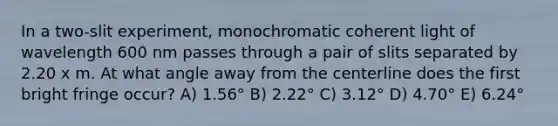 In a two-slit experiment, monochromatic coherent light of wavelength 600 nm passes through a pair of slits separated by 2.20 x m. At what angle away from the centerline does the first bright fringe occur? A) 1.56° B) 2.22° C) 3.12° D) 4.70° E) 6.24°