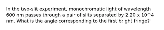 In the two-slit experiment, monochromatic light of wavelength 600 nm passes through a pair of slits separated by 2.20 x 10^4 nm. What is the angle corresponding to the first bright fringe?