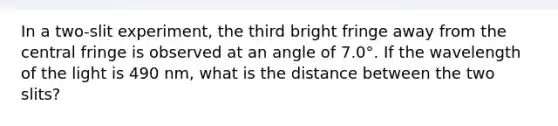 In a two-slit experiment, the third bright fringe away from the central fringe is observed at an angle of 7.0°. If the wavelength of the light is 490 nm, what is the distance between the two slits?