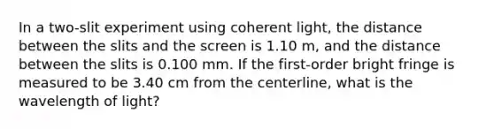 In a two-slit experiment using coherent light, the distance between the slits and the screen is 1.10 m, and the distance between the slits is 0.100 mm. If the first-order bright fringe is measured to be 3.40 cm from the centerline, what is the wavelength of light?