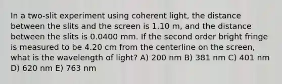 In a two-slit experiment using coherent light, the distance between the slits and the screen is 1.10 m, and the distance between the slits is 0.0400 mm. If the second order bright fringe is measured to be 4.20 cm from the centerline on the screen, what is the wavelength of light? A) 200 nm B) 381 nm C) 401 nm D) 620 nm E) 763 nm