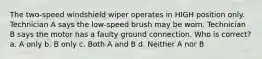 The two-speed windshield wiper operates in HIGH position only. Technician A says the low-speed brush may be worn. Technician B says the motor has a faulty ground connection. Who is correct? a. A only b. B only c. Both A and B d. Neither A nor B