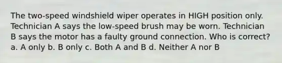 The two-speed windshield wiper operates in HIGH position only. Technician A says the low-speed brush may be worn. Technician B says the motor has a faulty ground connection. Who is correct? a. A only b. B only c. Both A and B d. Neither A nor B