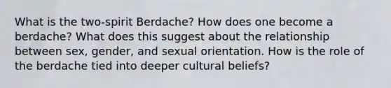 What is the two-spirit Berdache? How does one become a berdache? What does this suggest about the relationship between sex, gender, and sexual orientation. How is the role of the berdache tied into deeper cultural beliefs?