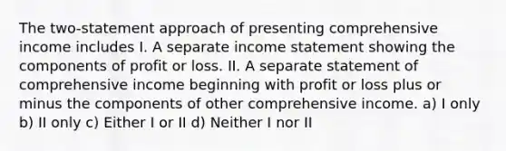 The two-statement approach of presenting comprehensive income includes I. A separate income statement showing the components of profit or loss. II. A separate statement of comprehensive income beginning with profit or loss plus or minus the components of other comprehensive income. a) I only b) II only c) Either I or II d) Neither I nor II