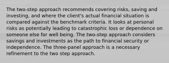 The two-step approach recommends covering risks, saving and investing, and where the client's actual financial situation is compared against the benchmark criteria. It looks at personal risks as potentially leading to catastrophic loss or dependence on someone else for well being. The two-step approach considers savings and investments as the path to financial security or independence. The three-panel approach is a necessary refinement to the two step approach.