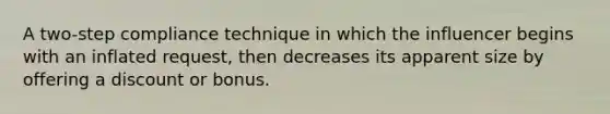 A two-step compliance technique in which the influencer begins with an inflated request, then decreases its apparent size by offering a discount or bonus.