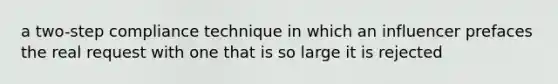 a two-step compliance technique in which an influencer prefaces the real request with one that is so large it is rejected