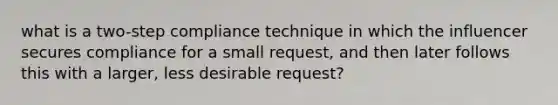 what is a two-step compliance technique in which the influencer secures compliance for a small request, and then later follows this with a larger, less desirable request?