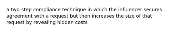 a two-step compliance technique in which the influencer secures agreement with a request but then increases the size of that request by revealing hidden costs