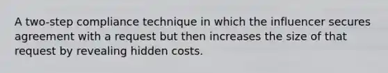 A two-step compliance technique in which the influencer secures agreement with a request but then increases the size of that request by revealing hidden costs.