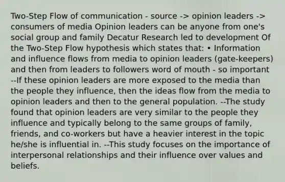 Two-Step Flow of communication - source -> opinion leaders -> consumers of media Opinion leaders can be anyone from one's social group and family Decatur Research led to development Of the Two-Step Flow hypothesis which states that: • Information and influence flows from media to opinion leaders (gate-keepers) and then from leaders to followers word of mouth - so important --If these opinion leaders are more exposed to the media than the people they influence, then the ideas flow from the media to opinion leaders and then to the general population. --The study found that opinion leaders are very similar to the people they influence and typically belong to the same groups of family, friends, and co-workers but have a heavier interest in the topic he/she is influential in. --This study focuses on the importance of interpersonal relationships and their influence over values and beliefs.