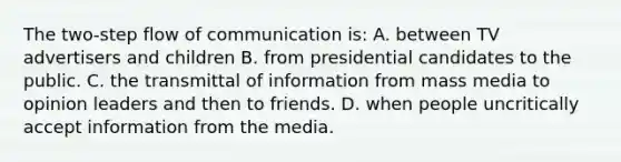 The two-step flow of communication is: A. between TV advertisers and children B. from presidential candidates to the public. C. the transmittal of information from mass media to opinion leaders and then to friends. D. when people uncritically accept information from the media.