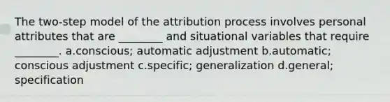 The two-step model of the attribution process involves personal attributes that are ________ and situational variables that require ________. a.conscious; automatic adjustment b.automatic; conscious adjustment c.specific; generalization d.general; specification