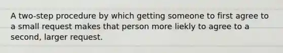 A two-step procedure by which getting someone to first agree to a small request makes that person more liekly to agree to a second, larger request.