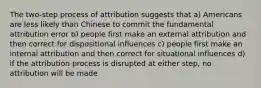 The two-step process of attribution suggests that a) Americans are less likely than Chinese to commit the fundamental attribution error b) people first make an external attribution and then correct for dispositional influences c) people first make an internal attribution and then correct for situational influences d) if the attribution process is disrupted at either step, no attribution will be made