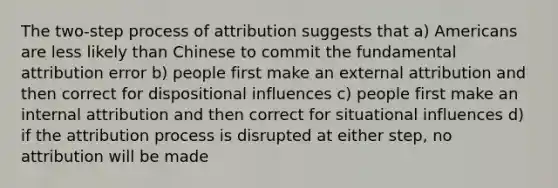 The two-step process of attribution suggests that a) Americans are less likely than Chinese to commit the fundamental attribution error b) people first make an external attribution and then correct for dispositional influences c) people first make an internal attribution and then correct for situational influences d) if the attribution process is disrupted at either step, no attribution will be made