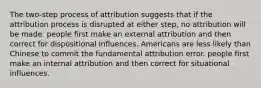 The two-step process of attribution suggests that if the attribution process is disrupted at either step, no attribution will be made. people first make an external attribution and then correct for dispositional influences. Americans are less likely than Chinese to commit the fundamental attribution error. people first make an internal attribution and then correct for situational influences.