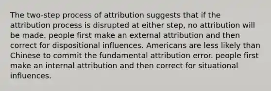 The two-step process of attribution suggests that if the attribution process is disrupted at either step, no attribution will be made. people first make an external attribution and then correct for dispositional influences. Americans are less likely than Chinese to commit the fundamental attribution error. people first make an internal attribution and then correct for situational influences.