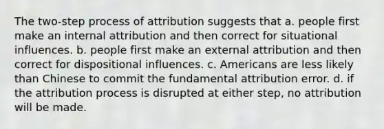 The two-step process of attribution suggests that a. people first make an internal attribution and then correct for situational influences. b. people first make an external attribution and then correct for dispositional influences. c. Americans are less likely than Chinese to commit the fundamental attribution error. d. if the attribution process is disrupted at either step, no attribution will be made.