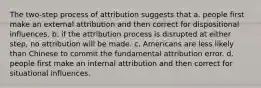 The two-step process of attribution suggests that a. people first make an external attribution and then correct for dispositional influences. b. if the attribution process is disrupted at either step, no attribution will be made. c. Americans are less likely than Chinese to commit the fundamental attribution error. d. people first make an internal attribution and then correct for situational influences.