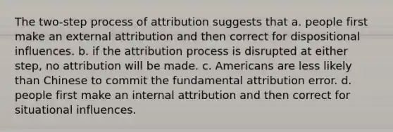 The two-step process of attribution suggests that a. people first make an external attribution and then correct for dispositional influences. b. if the attribution process is disrupted at either step, no attribution will be made. c. Americans are less likely than Chinese to commit the fundamental attribution error. d. people first make an internal attribution and then correct for situational influences.