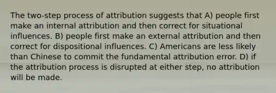 The two-step process of attribution suggests that A) people first make an internal attribution and then correct for situational influences. B) people first make an external attribution and then correct for dispositional influences. C) Americans are less likely than Chinese to commit the fundamental attribution error. D) if the attribution process is disrupted at either step, no attribution will be made.