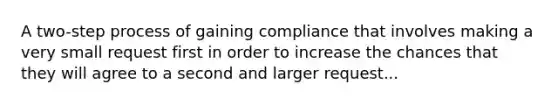 A two-step process of gaining compliance that involves making a very small request first in order to increase the chances that they will agree to a second and larger request...