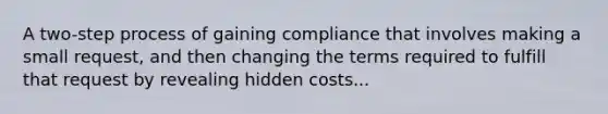 A two-step process of gaining compliance that involves making a small request, and then changing the terms required to fulfill that request by revealing hidden costs...