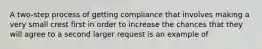 A two-step process of getting compliance that involves making a very small crest first in order to increase the chances that they will agree to a second larger request is an example of