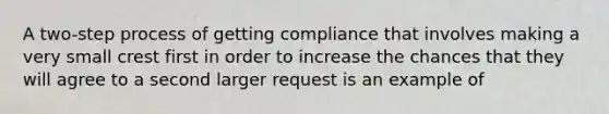 A two-step process of getting compliance that involves making a very small crest first in order to increase the chances that they will agree to a second larger request is an example of