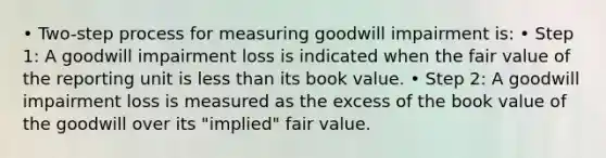 • Two-step process for measuring goodwill impairment is: • Step 1: A goodwill impairment loss is indicated when the fair value of the reporting unit is less than its book value. • Step 2: A goodwill impairment loss is measured as the excess of the book value of the goodwill over its "implied" fair value.