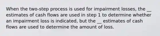 When the two-step process is used for impairment losses, the __ estimates of cash flows are used in step 1 to determine whether an impairment loss is indicated, but the __ estimates of cash flows are used to determine the amount of loss.