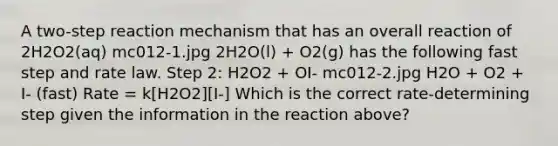 A two-step reaction mechanism that has an overall reaction of 2H2O2(aq) mc012-1.jpg 2H2O(l) + O2(g) has the following fast step and rate law. Step 2: H2O2 + OI- mc012-2.jpg H2O + O2 + I- (fast) Rate = k[H2O2][I-] Which is the correct rate-determining step given the information in the reaction above?