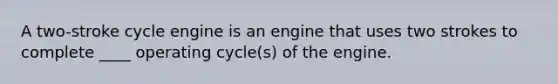 A two-stroke cycle engine is an engine that uses two strokes to complete ____ operating cycle(s) of the engine.