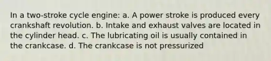 In a two-stroke cycle engine: a. A power stroke is produced every crankshaft revolution. b. Intake and exhaust valves are located in the cylinder head. c. The lubricating oil is usually contained in the crankcase. d. The crankcase is not pressurized