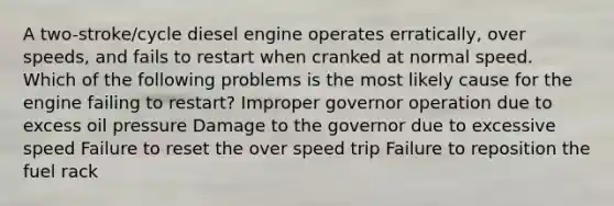 A two-stroke/cycle diesel engine operates erratically, over speeds, and fails to restart when cranked at normal speed. Which of the following problems is the most likely cause for the engine failing to restart? Improper governor operation due to excess oil pressure Damage to the governor due to excessive speed Failure to reset the over speed trip Failure to reposition the fuel rack