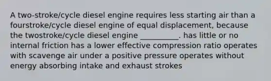 A two-stroke/cycle diesel engine requires less starting air than a fourstroke/cycle diesel engine of equal displacement, because the twostroke/cycle diesel engine __________. has little or no internal friction has a lower effective compression ratio operates with scavenge air under a positive pressure operates without energy absorbing intake and exhaust strokes