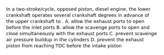 In a two-stroke/cycle, opposed piston, diesel engine, the lower crankshaft operates several crankshaft degrees in advance of the upper crankshaft to . A. allow the exhaust ports to open before the inlet ports B. allow the scavenge ports to open and close simultaneously with the exhaust ports C. prevent scavenge air pressure buildup in the cylinders D. prevent the exhaust piston from reaching TDC before the intake piston