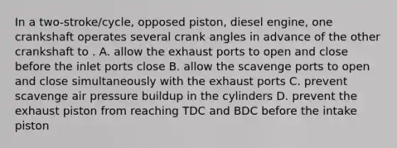 In a two-stroke/cycle, opposed piston, diesel engine, one crankshaft operates several crank angles in advance of the other crankshaft to . A. allow the exhaust ports to open and close before the inlet ports close B. allow the scavenge ports to open and close simultaneously with the exhaust ports C. prevent scavenge air pressure buildup in the cylinders D. prevent the exhaust piston from reaching TDC and BDC before the intake piston