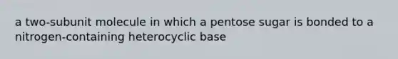 a two-subunit molecule in which a pentose sugar is bonded to a nitrogen-containing heterocyclic base